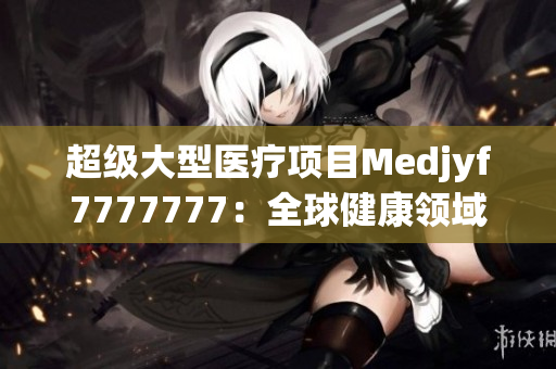 超级大型医疗项目Medjyf7777777：全球健康领域的巨无霸创新