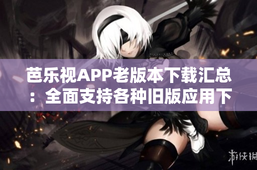 芭乐视APP老版本下载汇总：全面支持各种旧版应用下载