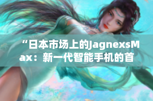 “日本市场上的JagnexsMax：新一代智能手机的首选之选”