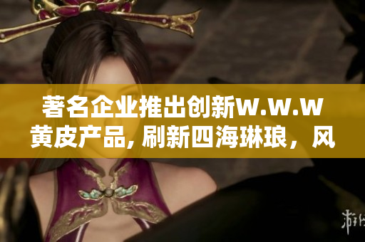 著名企业推出创新W.W.W黄皮产品, 刷新四海琳琅，风靡市场