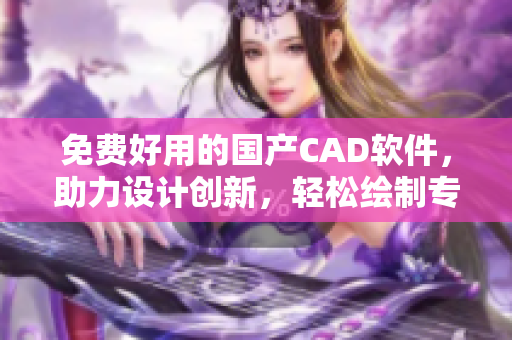 免费好用的国产CAD软件，助力设计创新，轻松绘制专业图纸