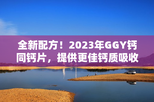 全新配方！2023年GGY钙同钙片，提供更佳钙质吸收效果