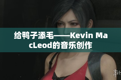 给鸭子添毛——Kevin MacLeod的音乐创作