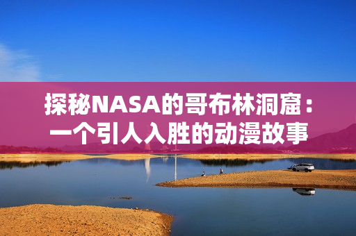 探秘NASA的哥布林洞窟：一个引人入胜的动漫故事