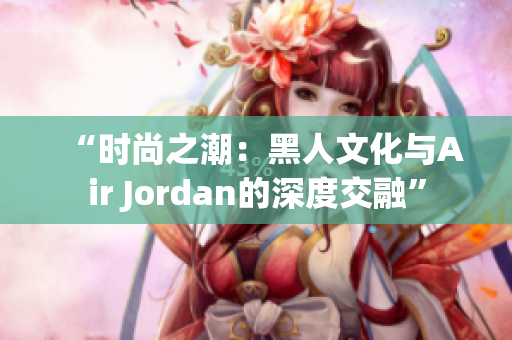 “时尚之潮：黑人文化与Air Jordan的深度交融”