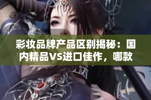 彩妆品牌产品区别揭秘：国内精品VS进口佳作，哪款更胜一筹？