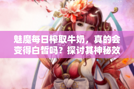 魅魔每日榨取牛奶，真的会变得白皙吗？探讨其神秘效应