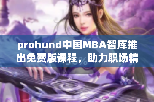 prohund中国MBA智库推出免费版课程，助力职场精英提升管理技能