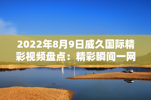 2022年8月9日威久国际精彩视频盘点：精彩瞬间一网打尽