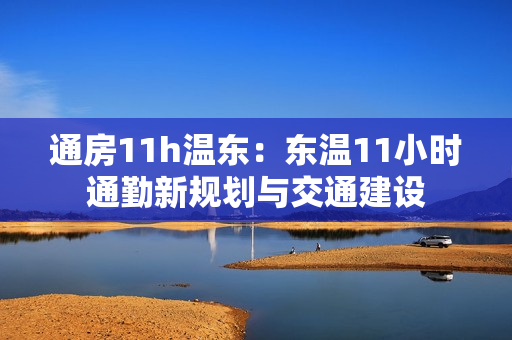 通房11h温东：东温11小时通勤新规划与交通建设