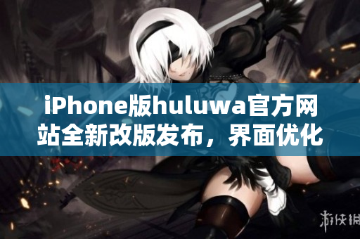 iPhone版huluwa官方网站全新改版发布，界面优化和功能更新大幅提升