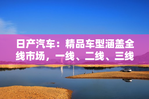 日产汽车：精品车型涵盖全线市场，一线、二线、三线均有亮眼表现