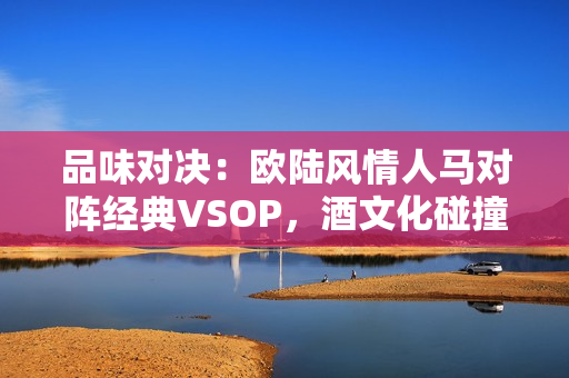 品味对决：欧陆风情人马对阵经典VSOP，酒文化碰撞擦出什么火花？