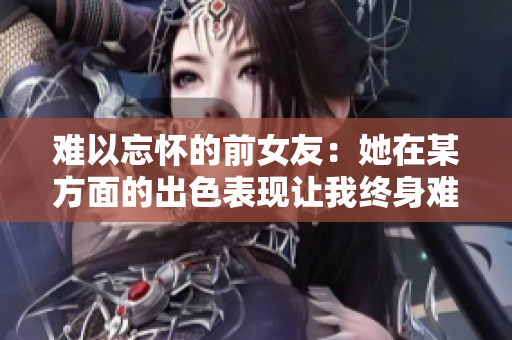 难以忘怀的前女友：她在某方面的出色表现让我终身难忘