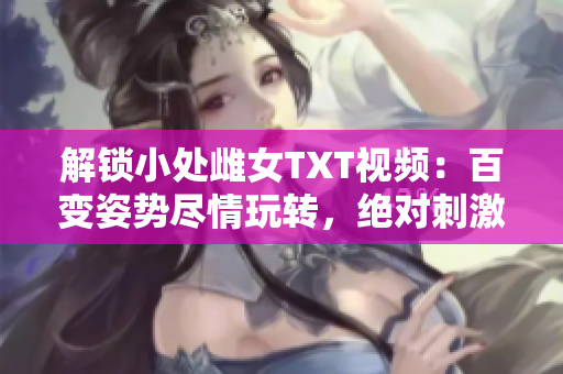 解锁小处雌女TXT视频：百变姿势尽情玩转，绝对刺激！