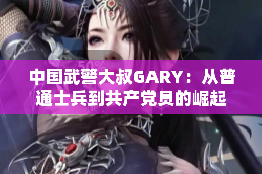 中国武警大叔GARY：从普通士兵到共产党员的崛起