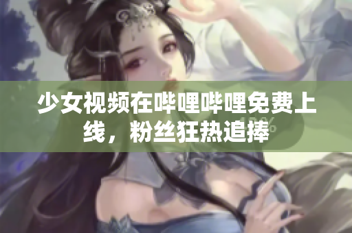 少女视频在哔哩哔哩免费上线，粉丝狂热追捧