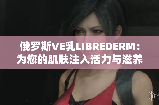 俄罗斯VE乳LIBREDERM：为您的肌肤注入活力与滋养