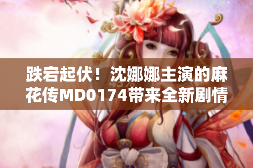 跌宕起伏！沈娜娜主演的麻花传MD0174带来全新剧情