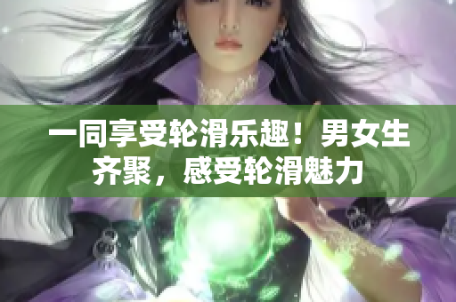 一同享受轮滑乐趣！男女生齐聚，感受轮滑魅力