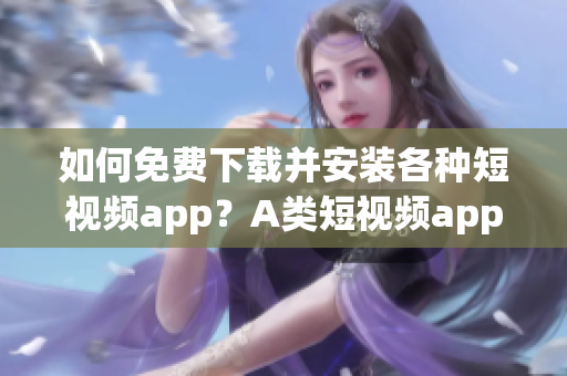 如何免费下载并安装各种短视频app？A类短视频app大全助你快速入手！