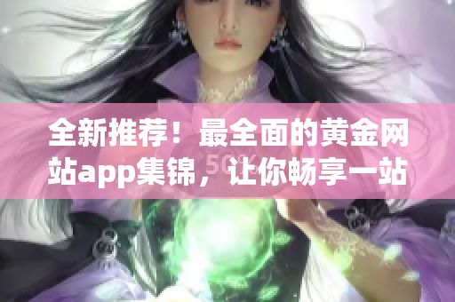 全新推荐！最全面的黄金网站app集锦，让你畅享一站式高清观影体验