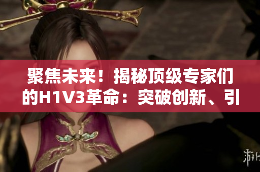 聚焦未来！揭秘顶级专家们的H1V3革命：突破创新、引领趋势，探索科技新风向