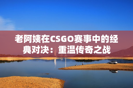 老阿姨在CSGO赛事中的经典对决：重温传奇之战