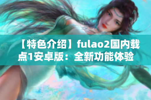 【特色介绍】fulao2国内载点1安卓版：全新功能体验解析