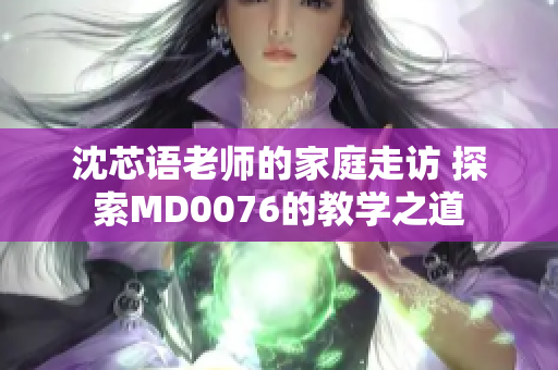 沈芯语老师的家庭走访 探索MD0076的教学之道