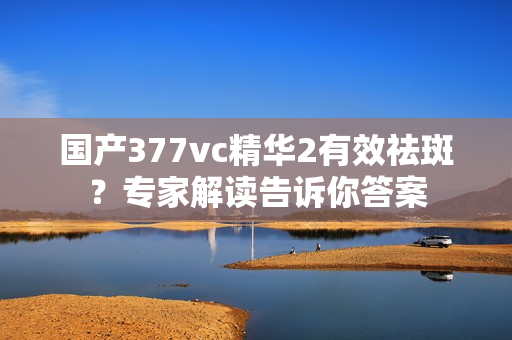 国产377vc精华2有效祛斑？专家解读告诉你答案