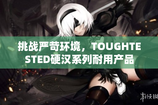 挑战严苛环境，TOUGHTESTED硬汉系列耐用产品