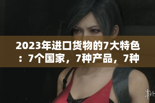 2023年进口货物的7大特色：7个国家，7种产品，7种风味