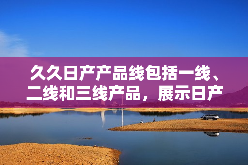 久久日产产品线包括一线、二线和三线产品，展示日产汽车不同档次的魅力