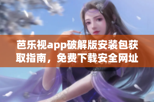 芭乐视app破解版安装包获取指南，免费下载安全网址大全