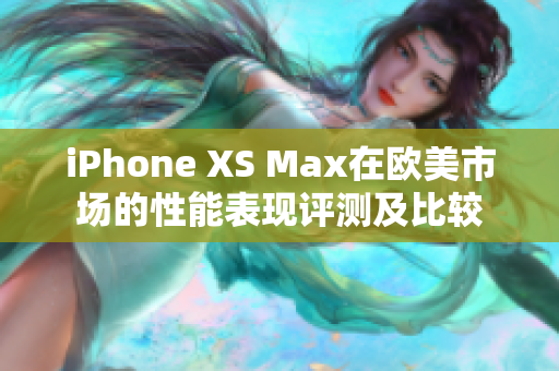 iPhone XS Max在欧美市场的性能表现评测及比较