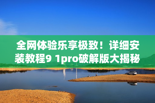 全网体验乐享极致！详细安装教程9 1pro破解版大揭秘