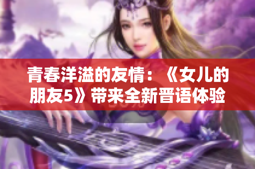 青春洋溢的友情：《女儿的朋友5》带来全新晋语体验！