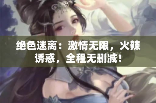 绝色迷离：激情无限，火辣诱惑，全程无删减！