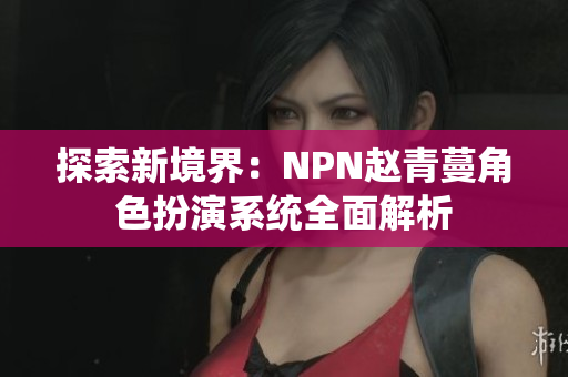 探索新境界：NPN赵青蔓角色扮演系统全面解析