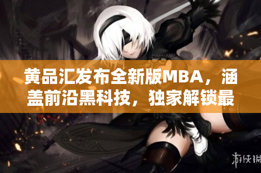 黄品汇发布全新版MBA，涵盖前沿黑科技，独家解锁最新尖端科技，助您开启商业新征程