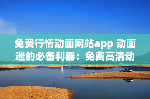 免费行情动画网站app 动画迷的必备利器：免费高清动画片大放送App