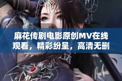 麻花传剧电影原创MV在线观看，精彩纷呈，高清无删减版本等你来欣赏