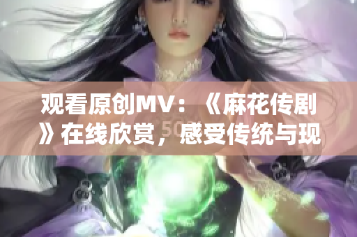 观看原创MV：《麻花传剧》在线欣赏，感受传统与现代的碰撞并融合