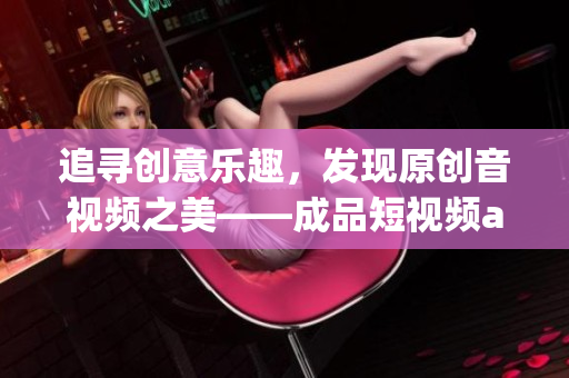 追寻创意乐趣，发现原创音视频之美——成品短视频app汇总，下载畅享创作乐趣