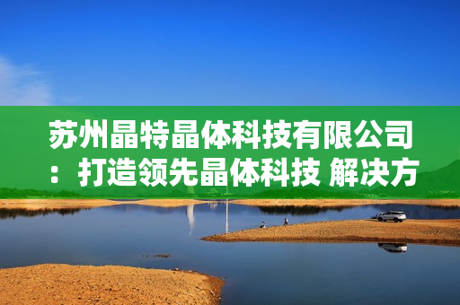 苏州晶特晶体科技有限公司：打造领先晶体科技 解决方案的领军企业