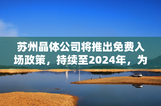 苏州晶体公司将推出免费入场政策，持续至2024年，为游客带来更多惊喜体验