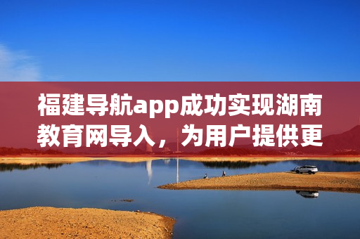 福建导航app成功实现湖南教育网导入，为用户提供更便捷的学习与信息检索服务