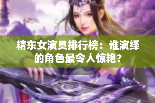 精东女演员排行榜：谁演绎的角色最令人惊艳？