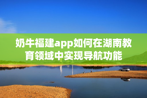 奶牛福建app如何在湖南教育领域中实现导航功能